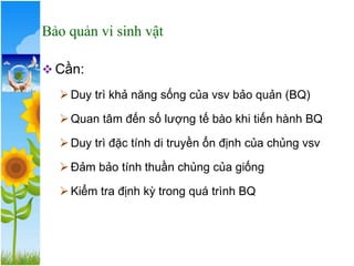 Bảo quản vi sinh vật
❖ Cần:
➢Duy trì khả năng sống của vsv bảo quản (BQ)
➢Quan tâm đến số lượng tế bào khi tiến hành BQ
➢Duy trì đặc tính di truyền ổn định của chủng vsv
➢Đảm bảo tính thuần chủng của giống
➢Kiểm tra định kỳ trong quá trình BQ
 