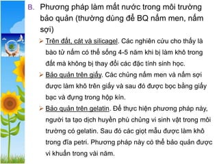 B. Phương pháp làm mất nước trong môi trường
bảo quản (thường dùng để BQ nấm men, nấm
sợi)
➢ Trên đất, cát và silicagel. Các nghiên cứu cho thấy là
bào tử nấm có thể sống 4-5 năm khi bị làm khô trong
đất mà không bị thay đổi các đặc tính sinh học.
➢ Bảo quản trên giấy. Các chủng nấm men và nấm sợi
được làm khô trên giấy và sau đó được bọc bằng giấy
bạc và đựng trong hộp kín.
➢ Bảo quản trên gelatin. Để thực hiện phương pháp này,
người ta tạo dịch huyền phù chủng vi sinh vật trong môi
trường có gelatin. Sau đó các giọt mẫu được làm khô
trong đĩa petri. Phương pháp này có thể bảo quản được
vi khuẩn trong vài năm.
 