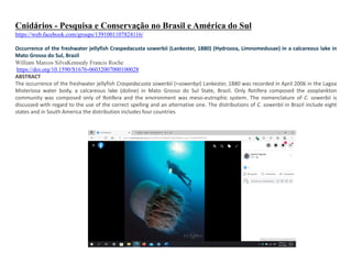 Cnidários - Pesquisa e Conservação no Brasil e América do Sul
https://web.facebook.com/groups/1391001107824116/
Occurrence of the freshwater jellyfish Craspedacusta sowerbii (Lankester, 1880) (Hydrozoa, Limnomedusae) in a calcareous lake in
Mato Grosso do Sul, Brazil
William Marcos SilvaKennedy Francis Roche
https://doi.org/10.1590/S1676-06032007000100028
ABSTRACT
The occurrence of the freshwater jellyfish Craspedacusta sowerbii (=sowerbyi) Lankester, 1880 was recorded in April 2006 in the Lagoa
Misteriosa water body, a calcareous lake (doline) in Mato Grosso do Sul State, Brazil. Only Rotifera composed the zooplankton
community was composed only of Rotifera and the environment was meso-eutrophic system. The nomenclature of C. sowerbii is
discussed with regard to the use of the correct spelling and an alternative one. The distributions of C. sowerbii in Brazil include eight
states and in South America the distribution includes four countries
 