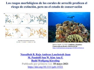 Nussaïbah B. Raja,Andreas Lauchstedt,Juan
M. Pandolfi,Sun W. Kim,Ana F.
Budd,Wolfgang Kiessling
Publicado por primera vez: 18 mayo 2021
https://doi.org/10.1111/geb.13321
Los rasgos morfológicos de los corales de arrecife predicen el
riesgo de extinción, pero no el estado de conservación
Ignacio Agudo, 2/12/2021, Cnidários - Pesquisa e
Conservação no Brasil e América do Sul
https://web.facebook.com/groups/1391001107824116/
 