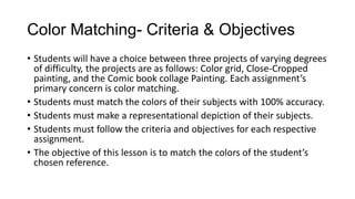 Color Matching- Criteria & Objectives
• Students will have a choice between three projects of varying degrees
of difficulty, the projects are as follows: Color grid, Close-Cropped
painting, and the Comic book collage Painting. Each assignment’s
primary concern is color matching.
• Students must match the colors of their subjects with 100% accuracy.
• Students must make a representational depiction of their subjects.
• Students must follow the criteria and objectives for each respective
assignment.
• The objective of this lesson is to match the colors of the student’s
chosen reference.
 