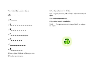 Για να δούμε τι ξέρεις  για την ενέργεια;             3) Η … ενέργειας θα σώσει τον πλανήτη. 

                                                      4) Το … αν χρησιμοποιούταν με Φυσικό Αέριο θα ήταν πιο οικολογικό. 
1  Ε_ _ _ _ _                                         ( αντ.) 

                                                      5) Η … ενέργεια βγαίνει από τη Γη. 
 2     Ν_ _ _                                         6) Οι … πολίτες βοηθούν το περιβάλλον. 


 3    Ε_ _ _ _ _ _ _ _ _ _ _                          7) & 8)            Το … χρησιμοποιεί την … ενέργεια δηλαδή την ενέργεια 
                                                      του ανέμου   

                                                              
 4    Ρ_ _ _ _ _ _ _ _  
                                                       

 5    Γ_ _ _ _ _ _ _ _ _                               

                                                       
 6    Ε_ _ _ _ _ _                                                

                                                                  
 7    Ι_ _ _ _ _ _ _ _  
                                                                  
 8     Α_ _ _ _ _ _                                                                          
1) Είναι … ιδέα να αλλάζουμε τις λάμπες στο σπίτι. 
                                                                                             
2) Το … έχει αρκετή ενέργεια. 
 