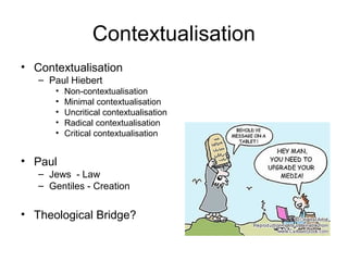 Contextualisation
• Contextualisation
– Paul Hiebert
• Non-contextualisation
• Minimal contextualisation
• Uncritical contextualisation
• Radical contextualisation
• Critical contextualisation
• Paul
– Jews - Law
– Gentiles - Creation
• Theological Bridge?
 