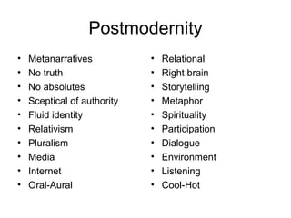 Postmodernity
• Metanarratives
• No truth
• No absolutes
• Sceptical of authority
• Fluid identity
• Relativism
• Pluralism
• Media
• Internet
• Oral-Aural
• Relational
• Right brain
• Storytelling
• Metaphor
• Spirituality
• Participation
• Dialogue
• Environment
• Listening
• Cool-Hot
 