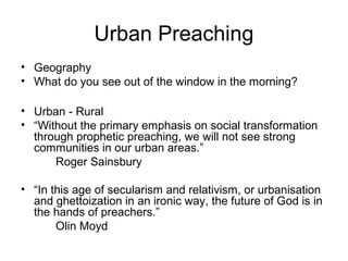 Urban Preaching
• Geography
• What do you see out of the window in the morning?
• Urban - Rural
• “Without the primary emphasis on social transformation
through prophetic preaching, we will not see strong
communities in our urban areas.”
Roger Sainsbury
• “In this age of secularism and relativism, or urbanisation
and ghettoization in an ironic way, the future of God is in
the hands of preachers.”
Olin Moyd
 