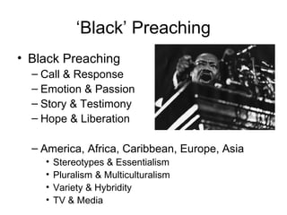‘Black’ Preaching
• Black Preaching
– Call & Response
– Emotion & Passion
– Story & Testimony
– Hope & Liberation
– America, Africa, Caribbean, Europe, Asia
• Stereotypes & Essentialism
• Pluralism & Multiculturalism
• Variety & Hybridity
• TV & Media
 