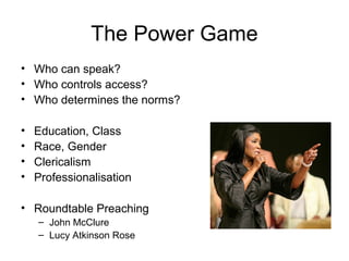 The Power Game
• Who can speak?
• Who controls access?
• Who determines the norms?
• Education, Class
• Race, Gender
• Clericalism
• Professionalisation
• Roundtable Preaching
– John McClure
– Lucy Atkinson Rose
 
