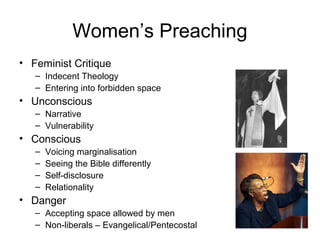 Women’s Preaching
• Feminist Critique
– Indecent Theology
– Entering into forbidden space
• Unconscious
– Narrative
– Vulnerability
• Conscious
– Voicing marginalisation
– Seeing the Bible differently
– Self-disclosure
– Relationality
• Danger
– Accepting space allowed by men
– Non-liberals – Evangelical/Pentecostal
 