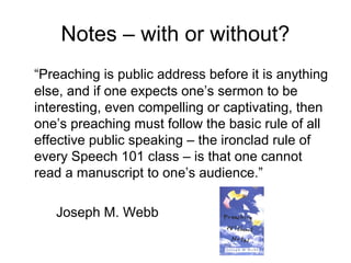 Notes – with or without?
“Preaching is public address before it is anything
else, and if one expects one’s sermon to be
interesting, even compelling or captivating, then
one’s preaching must follow the basic rule of all
effective public speaking – the ironclad rule of
every Speech 101 class – is that one cannot
read a manuscript to one’s audience.”
Joseph M. Webb
 