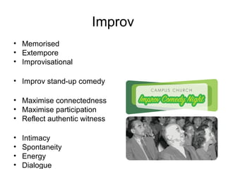 Improv
• Memorised
• Extempore
• Improvisational
• Improv stand-up comedy
• Maximise connectedness
• Maximise participation
• Reflect authentic witness
• Intimacy
• Spontaneity
• Energy
• Dialogue
 