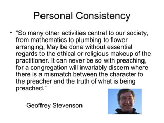 Personal Consistency
• “So many other activities central to our society,
from mathematics to plumbing to flower
arranging, May be done without essential
regards to the ethical or religious makeup of the
practitioner. It can never be so with preaching,
for a congregation will invariably discern where
there is a mismatch between the character fo
the preacher and the truth of what is being
preached.”
Geoffrey Stevenson
 