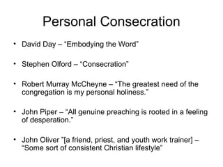 Personal Consecration
• David Day – “Embodying the Word”
• Stephen Olford – “Consecration”
• Robert Murray McCheyne – “The greatest need of the
congregation is my personal holiness.”
• John Piper – “All genuine preaching is rooted in a feeling
of desperation.”
• John Oliver ”[a friend, priest, and youth work trainer] –
“Some sort of consistent Christian lifestyle”
 