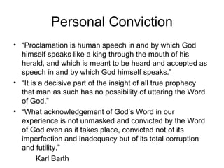 Personal Conviction
• “Proclamation is human speech in and by which God
himself speaks like a king through the mouth of his
herald, and which is meant to be heard and accepted as
speech in and by which God himself speaks.”
• “It is a decisive part of the insight of all true prophecy
that man as such has no possibility of uttering the Word
of God.”
• “What acknowledgement of God’s Word in our
experience is not unmasked and convicted by the Word
of God even as it takes place, convicted not of its
imperfection and inadequacy but of its total corruption
and futility.”
Karl Barth
 