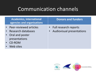 Communication channels
    Academics, international         Donors and funders
   agencies and organisations
• Peer-reviewed articles        • Full research reports
• Research databases            • Audiovisual presentations
• Oral and poster
  presentations
• CD-ROM
• Web sites
 