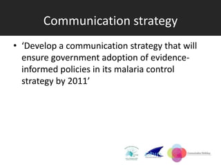 Communication strategy
• ‘Develop a communication strategy that will
  ensure government adoption of evidence-
  informed policies in its malaria control
  strategy by 2011’
 