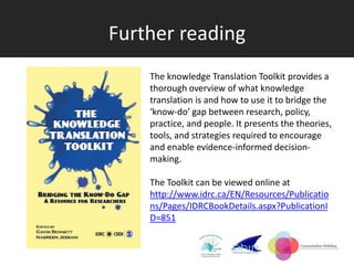 Further reading
    The knowledge Translation Toolkit provides a
    thorough overview of what knowledge
    translation is and how to use it to bridge the
    ‘know-do’ gap between research, policy,
    practice, and people. It presents the theories,
    tools, and strategies required to encourage
    and enable evidence-informed decision-
    making.

    The Toolkit can be viewed online at
    http://www.idrc.ca/EN/Resources/Publicatio
    ns/Pages/IDRCBookDetails.aspx?PublicationI
    D=851
 