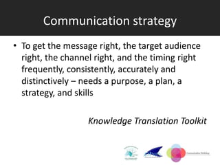 Communication strategy
• To get the message right, the target audience
  right, the channel right, and the timing right
  frequently, consistently, accurately and
  distinctively – needs a purpose, a plan, a
  strategy, and skills

                   Knowledge Translation Toolkit
 