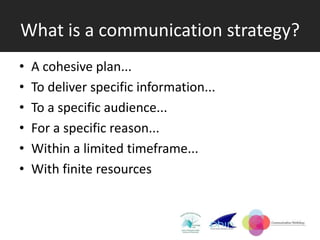 What is a communication strategy?
•   A cohesive plan...
•   To deliver specific information...
•   To a specific audience...
•   For a specific reason...
•   Within a limited timeframe...
•   With finite resources
 