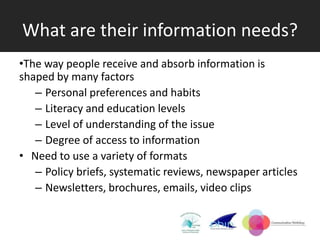 What are their information needs?
•The way people receive and absorb information is
shaped by many factors
   – Personal preferences and habits
   – Literacy and education levels
   – Level of understanding of the issue
   – Degree of access to information
• Need to use a variety of formats
   – Policy briefs, systematic reviews, newspaper articles
   – Newsletters, brochures, emails, video clips
 