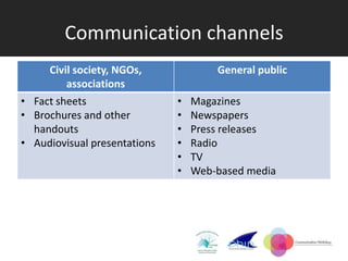 Communication channels
     Civil society, NGOs,             General public
         associations
• Fact sheets                 •   Magazines
• Brochures and other         •   Newspapers
  handouts                    •   Press releases
• Audiovisual presentations   •   Radio
                              •   TV
                              •   Web-based media
 