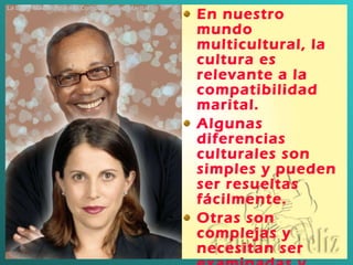 En nuestro mundo multicultural, la cultura es relevante a la compatibilidad marital . Algunas diferencias culturales son simples y pueden ser resueltas fácilmente . Otras son complejas y necesitan ser examinadas y resueltas para facilitar el éxito marital. La Llave Maestra para la Compatibilidad Marital 