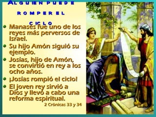 Alguien puede romper el ciclo Manasés fue uno de los reyes más perversos de Israel. Su hijo Amón siguió su ejemplo. Josías, hijo de Amón, se convirtió en rey a los ocho años.  ¡Josías rompió el ciclo! El joven rey sirvió a Dios y llevó a cabo una reforma espiritual. 2 Crónicas 33 y 34 