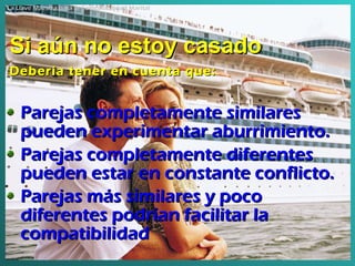 Si aún no estoy casado Parejas completamente similares pueden experimentar aburrimiento . Parejas completamente diferentes pueden estar en constante conflicto . Parejas más similares y poco diferentes podrían facilitar la compatibilidad Debería tener en cuenta que: La Llave Maestra para la Compatibilidad Marital 