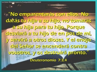 “ No emparentarás con ellos. No darás tu hija a su hijo, no tomarás a su hija para tu hijo. Porque desviará a tu hijo de en pos de mí, y servirá a otros dioses. Y el enojo del Señor se encenderá contra vosotros, y os  destruirá  pronto. ” Deuteronomio  7:3,4 La Llave Maestra para la Compatibilidad Marital 