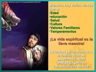 Mientras hay varias claves como : Edad  educación Salud  Cultura  Valores Familiares Temperamentos  ¡La vida espiritual es la llave maestra ! ¡Si ambos pertenecemos a  la familia de Dios, poseemos la llave MAESTRA para la compatibilidad marital ! La Llave Maestra para la Compatibilidad Marital 