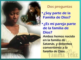 Dos preguntas ¿Soy parte de la Familia de Dios ? ¿Es mi pareja parte de la familia de Dios ? Ambos hemos nacido en la familia de Satanás, y debemos convertirnos a la familia de Dios . La Llave Maestra para la Compatibilidad Marital 