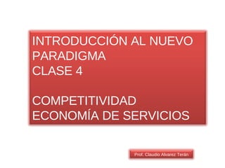 Prof. Claudio Alvarez Terán INTRODUCCIÓN AL NUEVO PARADIGMA CLASE 4 COMPETITIVIDAD ECONOMÍA DE SERVICIOS 
