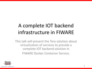 1www.terasrl.it – info@terasrl.it
A complete IOT backend
infrastructure in FIWARE
This talk will present the Tera solution about
virtualization of services to provide a
complete IOT backend solution in
FIWARE Docker Container Service.
 