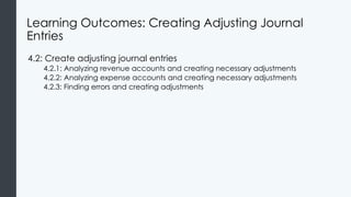 Learning Outcomes: Creating Adjusting Journal
Entries
4.2: Create adjusting journal entries
4.2.1: Analyzing revenue accounts and creating necessary adjustments
4.2.2: Analyzing expense accounts and creating necessary adjustments
4.2.3: Finding errors and creating adjustments
 