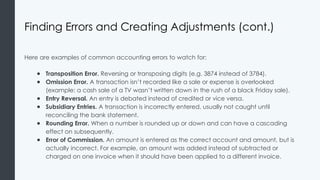 Finding Errors and Creating Adjustments (cont.)
Here are examples of common accounting errors to watch for:
● Transposition Error. Reversing or transposing digits (e.g. 3874 instead of 3784).
● Omission Error. A transaction isn’t recorded like a sale or expense is overlooked
(example: a cash sale of a TV wasn’t written down in the rush of a black Friday sale).
● Entry Reversal. An entry is debated instead of credited or vice versa.
● Subsidiary Entries. A transaction is incorrectly entered, usually not caught until
reconciling the bank statement.
● Rounding Error. When a number is rounded up or down and can have a cascading
effect on subsequently.
● Error of Commission. An amount is entered as the correct account and amount, but is
actually incorrect. For example, an amount was added instead of subtracted or
charged on one invoice when it should have been applied to a different invoice.
 