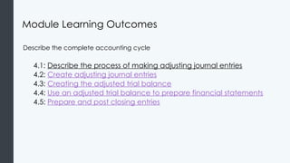 Module Learning Outcomes
Describe the complete accounting cycle
4.1: Describe the process of making adjusting journal entries
4.2: Create adjusting journal entries
4.3: Creating the adjusted trial balance
4.4: Use an adjusted trial balance to prepare financial statements
4.5: Prepare and post closing entries
 