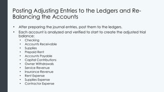 Posting Adjusting Entries to the Ledgers and Re-
Balancing the Accounts
• After preparing the journal entries, post them to the ledgers.
• Each account is analyzed and verified to start to create the adjusted trial
balance:
• Checking
• Accounts Receivable
• Supplies
• Prepaid Rent
• Accounts Payable
• Capital Contributions
• Owner Withdrawals
• Service Revenue
• Insurance Revenue
• Rent Expense
• Supplies Expense
• Contractor Expense
 