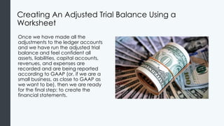 Creating An Adjusted Trial Balance Using a
Worksheet
Once we have made all the
adjustments to the ledger accounts
and we have run the adjusted trial
balance and feel confident all
assets, liabilities, capital accounts,
revenues, and expenses are
recorded and are being reported
according to GAAP (or, if we are a
small business, as close to GAAP as
we want to be), then we are ready
for the final step: to create the
financial statements.
 