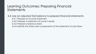 Learning Outcomes: Preparing Financial
Statements
4.4: Use an adjusted trial balance to prepare financial statements
4.4.1: Prepare an income statement
4.4.2: Prepare a statement of owner's equity
4.4.3: Prepare a balance sheet
4.4.4: Identify the three main components of the statement of cash flows
 