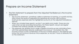 Prepare an Income Statement
• The first statement to prepare from the Adjusted Trial Balance is the Income
Statement.
• The income statement, sometimes called a statement of earning, or a profit and loss
(P&L) shows the results of operations by reporting net income. Net income is
revenues less expenses (see the highlighted accounts on the adjusted trial balance
above).
• When we compile these reports, we don’t use debits and credits. Those are only
used when we are recording transactions. For these reports, we just use regular
numbers that ordinary people can easily grasp.
• The expenses are all listed and a single underline showing we are subtotaling them,
with that subtotal listed directly underneath the revenue - the bottom line. Net
Income is shown as the combination of the two numbers above it. The external user
knows the net income is revenue minus expenses, so we don’t have to reiterate that
on the statement.
 