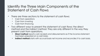 Identify the Three Main Components of the
Statement of Cash Flows
• There are three sections to the statement of cash flows:
• Cash from operations
• Cash from investing
• Cash from financing
• Two different ways to present the statement of cash flows: the direct
method and the indirect method. They are only different in the way they
present cash from operations.
• Direct method reports cash receipts and disbursements as if the income statement
had been prepared on a cash basis.
• Indirect method starts with accrual basis net income and reconciles it to cash basis.
 