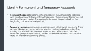 Identify Permanent and Temporary Accounts
• Permanent accounts: balance sheet accounts including assets, liabilities,
and equity accounts (except for withdrawals). These account balances roll
over into the next period. The ending balance of this period will be the
beginning balance for next period.
• Temporary accounts: revenues, expenses, and withdrawals accounts. These
account balances do not roll over into the next period after closing. The
closing process reduces revenue, expense, and withdrawals account
balances (temporary accounts) to zero so they are ready to accumulate
data for the next accounting period.
 