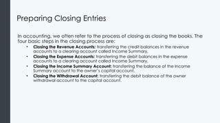 Preparing Closing Entries
In accounting, we often refer to the process of closing as closing the books. The
four basic steps in the closing process are:
• Closing the Revenue Accounts: transferring the credit balances in the revenue
accounts to a clearing account called Income Summary.
• Closing the Expense Accounts: transferring the debit balances in the expense
accounts to a clearing account called Income Summary.
• Closing the Income Summary Account: transferring the balance of the Income
Summary account to the owner’s capital account.
• Closing the Withdrawal Account: transferring the debit balance of the owner
withdrawal account to the capital account.
 