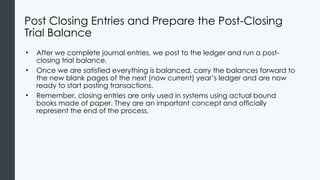 Post Closing Entries and Prepare the Post-Closing
Trial Balance
• After we complete journal entries, we post to the ledger and run a post-
closing trial balance.
• Once we are satisfied everything is balanced, carry the balances forward to
the new blank pages of the next (now current) year’s ledger and are now
ready to start posting transactions.
• Remember, closing entries are only used in systems using actual bound
books made of paper. They are an important concept and officially
represent the end of the process.
 