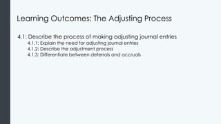 Learning Outcomes: The Adjusting Process
4.1: Describe the process of making adjusting journal entries
4.1.1: Explain the need for adjusting journal entries
4.1.2: Describe the adjustment process
4.1.3: Differentiate between deferrals and accruals
 