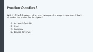 Practice Question 3
Which of the following choices is an example of a temporary account that is
closed at the end of the fiscal year?
A. Accounts Payable
B. Land
C. Inventory
D. Service Revenue
 