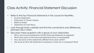 Class Activity: Financial Statement Discussion
• Refer to the four financial statements in the course for NeatNiks:
• Income Statement,
• Statement of Owner’s Equity,
• Balance Sheet,
• Statement of Cash Flows.
• Look through them carefully and find the connections and differences
between each other.
• Discussion these questions with a group of your classmates:
• Why is the Income Statements the first financial statement to prepare?
• What does each of the financial statements show or emphasize?
• How are each of the statements different from each other?
• Are some or all of the Statements necessary to have for a company? Why?
 