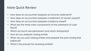 More Quick Review
• How does an accountant prepare an income statement?
• How does an accountant prepare a statement of owner's equity?
• How does an accountant prepare a balance sheet?
• What are the three main components of the statement of cash
flows?
• Which accounts are permanent and which temporary?
• How do you prepare closing entries
• When do you post closing entries and prepare the post-closing trial
balance?
• What is the process for reversing entries?
 