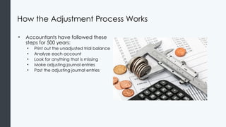 How the Adjustment Process Works
• Accountants have followed these
steps for 500 years:
• Print out the unadjusted trial balance
• Analyze each account
• Look for anything that is missing
• Make adjusting journal entries
• Post the adjusting journal entries
 