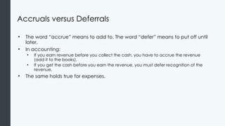 Accruals versus Deferrals
• The word “accrue” means to add to. The word “defer” means to put off until
later.
• In accounting:
• If you earn revenue before you collect the cash, you have to accrue the revenue
(add it to the books).
• If you get the cash before you earn the revenue, you must defer recognition of the
revenue.
• The same holds true for expenses.
 
