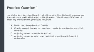 Practice Question 1
Jack is just learning about how to adjust journal entries. He is asking you about
the rules associated with the journal adjustments. What is one of the rules of
adjusting journal entries you could tell Jack?
A. Debits are always less that Credits
B. One income statement account and one balance sheet account is in
an entry
C. Adjusting entries usually include Cash
D. Adjusting entries include notes and disclosures like with financial
statements
 